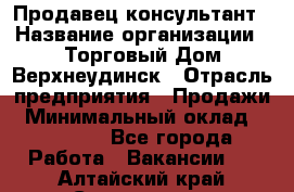 Продавец-консультант › Название организации ­ Торговый Дом Верхнеудинск › Отрасль предприятия ­ Продажи › Минимальный оклад ­ 15 000 - Все города Работа » Вакансии   . Алтайский край,Славгород г.